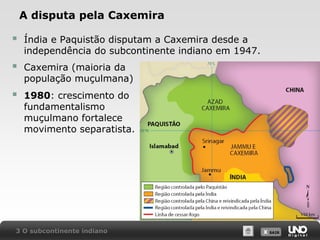 A disputa pela Caxemira



Índia e Paquistão disputam a Caxemira desde a
independência do subcontinente indiano em 1947.



Caxemira (maioria da
população muçulmana)



1980: crescimento do
fundamentalismo
muçulmano fortalece
movimento separatista.

3 O subcontinente indiano

X SAIR
SAIR

 