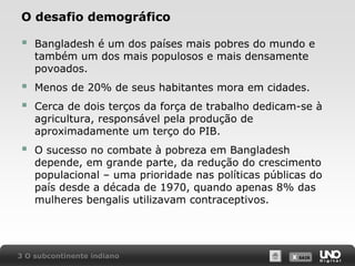 O desafio demográfico



Bangladesh é um dos países mais pobres do mundo e
também um dos mais populosos e mais densamente
povoados.




Menos de 20% de seus habitantes mora em cidades.



O sucesso no combate à pobreza em Bangladesh
depende, em grande parte, da redução do crescimento
populacional – uma prioridade nas políticas públicas do
país desde a década de 1970, quando apenas 8% das
mulheres bengalis utilizavam contraceptivos.

Cerca de dois terços da força de trabalho dedicam-se à
agricultura, responsável pela produção de
aproximadamente um terço do PIB.

3 O subcontinente indiano

X SAIR
SAIR

 