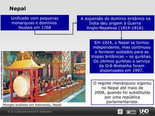 Nepal
Unificado com pequenas
monarquias e domínios
feudais em 1768

A expansão do domínio britânico na
Índia deu origem à Guerra
Anglo-Nepalesa (1814-1816).

ATLANTIDE PHOTOTRAVEL/CORBIS/LATINSTOCK

Em 1924, o Nepal se tornou
independente, mas continuou
a fornecer soldados para as
tropas britânicas – os gurkhas.
Os últimos gurkhas a serviço
da Grã-Bretanha foram
dispensados em 1997.

Monges budistas em Katmandu, Nepal
3 O subcontinente indiano

O regime monárquico vigorou
no Nepal até maio de
2008, quando foi substituído
por uma república
parlamentarista.
X SAIR
SAIR

 