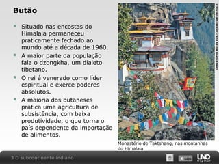 CHRISTOPHE BOISV EUX/CORBIS/LATINSTOCK

Butão







Situado nas encostas do
Himalaia permaneceu
praticamente fechado ao
mundo até a década de 1960.
A maior parte da população
fala o dzongkha, um dialeto
tibetano.
O rei é venerado como líder
espiritual e exerce poderes
absolutos.
A maioria dos butaneses
pratica uma agricultura de
subsistência, com baixa
produtividade, o que torna o
país dependente da importação
de alimentos.
Monastério de Taktshang, nas montanhas
do Himalaia

3 O subcontinente indiano

X SAIR
SAIR

 
