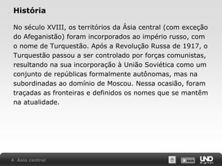 História
No século XVIII, os territórios da Ásia central (com exceção
do Afeganistão) foram incorporados ao império russo, com
o nome de Turquestão. Após a Revolução Russa de 1917, o
Turquestão passou a ser controlado por forças comunistas,
resultando na sua incorporação à União Soviética como um
conjunto de repúblicas formalmente autônomas, mas na
subordinadas ao domínio de Moscou. Nessa ocasião, foram
traçadas as fronteiras e definidos os nomes que se mantêm
na atualidade.

4 Ásia central

X SAIR
SAIR

 