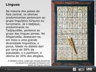 MASSIMO LISTRI/CORBIS/LATINSTOCK

Línguas
Na maioria dos países da
Ásia central, os idiomas
predominantes pertencem ao
grupo linguístico túrquico ou
turcomano. Já o tadjique,
predominante no
Tadjiquistão, pertence ao
grupo das línguas persas. No
Afeganistão, destacam-se,
em meio a uma grande
diversidade linguística, o
persa, falado no dialeto dari
por cerca de 50% da
população, e o pashtum, o
idioma de 35% dos afegãos.
O alfabeto cirílico, criado por monges bizantinos
no século IX é utilizado na Rússia e em
países de línguas eslavas.

4 Ásia central

X SAIR
SAIR

 