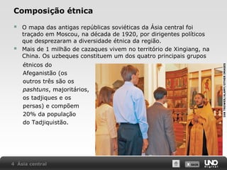 Composição étnica



O mapa das antigas repúblicas soviéticas da Ásia central foi
traçado em Moscou, na década de 1920, por dirigentes políticos
que desprezaram a diversidade étnica da região.
Mais de 1 milhão de cazaques vivem no território de Xingiang, na
China. Os uzbeques constituem um dos quatro principais grupos

4 Ásia central

IAN TROWER/ALAMY/OTHER IMAGES

étnicos do
Afeganistão (os
outros três são os
pashtuns, majoritários,
os tadjiques e os
persas) e compõem
20% da população
do Tadjiquistão.

X SAIR
SAIR

 