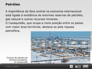 A importância da Ásia central na economia internacional
está ligada à existência de enormes reservas de petróleo,
gás natural e outros recursos minerais.
O Cazaquistão, que ocupa a nona posição entre os países
com maior área territorial, destaca-se pela riqueza
petrolífera.

Tanques de petróleo de
empresa canadense
no Cazaquistão
4 Ásia central

X SAIR
SAIR

OLEG NOKISHIN/GETTY IMAGES

Petróleo

 