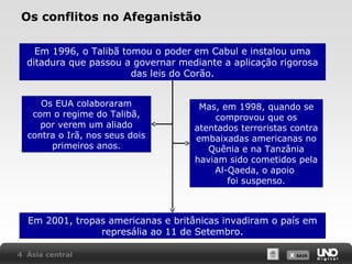 Os conflitos no Afeganistão
Em 1996, o Talibã tomou o poder em Cabul e instalou uma
ditadura que passou a governar mediante a aplicação rigorosa
das leis do Corão.
Os EUA colaboraram
com o regime do Talibã,
por verem um aliado
contra o Irã, nos seus dois
primeiros anos.

Mas, em 1998, quando se
comprovou que os
atentados terroristas contra
embaixadas americanas no
Quênia e na Tanzânia
haviam sido cometidos pela
Al-Qaeda, o apoio
foi suspenso.

Em 2001, tropas americanas e britânicas invadiram o país em
represália ao 11 de Setembro.
4 Ásia central

X SAIR
SAIR

 