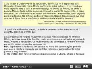 1 Ao visitar a Cidade Velha de Jerusalém, Bento XVI foi à Esplanada das
Mesquitas (conhecida como Monte do Templo pelos judeus), o terceiro lugar
mais sagrado para o Islã, e entrou descalço no Domo da Rocha, de onde o
profeta Maomé teria subido aos céus. Em outro momento comovente, o papa
depositou um bilhete entre as pedras do Muro das Lamentações, local sagrado
para o judaísmo. No bilhete, pediu ao “Deus de Abraão, Isaac e Jacó que leve
sua paz à Terra Santa, ao Oriente Médio e a toda a família humana”.
Disponível em : <www.estadao.com.br/estadaodehoje/
20090518/not_imp372504,0.php>. Acesso em: 25 maio 2009.

A partir da análise dos mapas, do texto e de seus conhecimentos sobre o
assunto, podemos afirmar que:
a) A presença da religião muçulmana é a que mais se destaca no Oriente
Médio, inclusive na Arábia Saudita, onde se encontram as cidades sagradas de
Meca, Medina e Jerusalém. Os muçulmanos são politeístas e formam minorias
em vários países na região, como no Irã.
b) O papa Bento XVI deixou um bilhete no Muro das Lamentações pedindo
paz, pois a região é marcada por conflitos religiosos, principalmente entre
judeus e muçulmanos.
c) Os cristãos têm forte presença em países como o Líbano, Chipre e Turquia.

ENEM – GEOGRAFIA M.13

X SAIR
SAIR

 