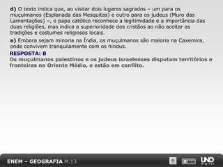 d) O texto indica que, ao visitar dois lugares sagrados – um para os
muçulmanos (Esplanada das Mesquitas) e outro para os judeus (Muro das
Lamentações) –, o papa católico reconhece a legitimidade e a importância das
duas religiões, mas indica a superioridade dos cristãos ao não aceitar as
tradições e costumes religiosos locais.
e) Embora sejam minoria na Índia, os muçulmanos são maioria na Caxemira,
onde convivem tranquilamente com os hindus.
RESPOSTA: B
Os muçulmanos palestinos e os judeus israelenses disputam territórios e
fronteiras no Oriente Médio, e estão em conflito.

ENEM – GEOGRAFIA M.13

X SAIR
SAIR

 