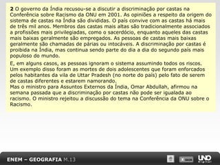 2 O governo da Índia recusou-se a discutir a discriminação por castas na
Conferência sobre Racismo da ONU em 2001. As opiniões a respeito da origem do
sistema de castas na Índia são divididas. O país convive com as castas há mais
de três mil anos. Membros das castas mais altas são tradicionalmente associados
a profissões mais privilegiadas, como o sacerdócio, enquanto aqueles das castas
mais baixas geralmente são empregados. As pessoas de castas mais baixas
geralmente são chamadas de párias ou intocáveis. A discriminação por castas é
proibida na Índia, mas continua sendo parte do dia a dia do segundo país mais
populoso do mundo.
E, em alguns casos, as pessoas ignoram o sistema assumindo todos os riscos.
Um exemplo disso foram as mortes de dois adolescentes que foram enforcados
pelos habitantes da vila de Uttar Pradesh (no norte do país) pelo fato de serem
de castas diferentes e estarem namorando.
Mas o ministro para Assuntos Externos da Índia, Omar Abdullah, afirmou na
semana passada que a discriminação por castas não pode ser igualada ao
racismo. O ministro rejeitou a discussão do tema na Conferência da ONU sobre o
Racismo.

ENEM – GEOGRAFIA M.13

X SAIR
SAIR

 