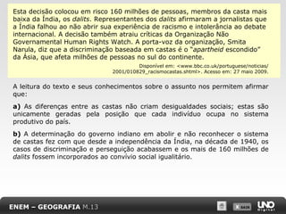 Esta decisão colocou em risco 160 milhões de pessoas, membros da casta mais
baixa da Índia, os dalits. Representantes dos dalits afirmaram a jornalistas que
a Índia falhou ao não abrir sua experiência de racismo e intolerância ao debate
internacional. A decisão também atraiu críticas da Organização Não
Governamental Human Rights Watch. A porta-voz da organização, Smita
Narula, diz que a discriminação baseada em castas é o “apartheid escondido”
da Ásia, que afeta milhões de pessoas no sul do continente.
Disponível em: <www.bbc.co.uk/portuguese/noticias/
2001/010829_racismocastas.shtml>. Acesso em: 27 maio 2009.

A leitura do texto e seus conhecimentos sobre o assunto nos permitem afirmar
que:
a) As diferenças entre as castas não criam desigualdades sociais; estas são
unicamente geradas pela posição que cada indivíduo ocupa no sistema
produtivo do país.
b) A determinação do governo indiano em abolir e não reconhecer o sistema
de castas fez com que desde a independência da Índia, na década de 1940, os
casos de discriminação e perseguição acabassem e os mais de 160 milhões de
dalits fossem incorporados ao convívio social igualitário.

ENEM – GEOGRAFIA M.13

X SAIR
SAIR

 