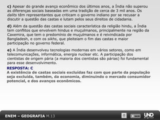 c) Apesar do grande avanço econômico dos últimos anos, a Índia não superou
as diferenças sociais baseadas em uma tradição de cerca de 3 mil anos. Os
dalits têm representantes que criticam o governo indiano por se recusar a
discutir a questão das castas e lutam pelos seus direitos de cidadania.
d) Além da questão das castas sociais característica da religião hindu, a Índia
tem conflitos que envolvem hindus e muçulmanos, principalmente na região da
Caxemira, que tem o predomínio de muçulmanos e é reivindicada por
Bangladesh, e com os sikhs, que pleiteiam o fim das castas e maior
participação no governo federal.
e) A Índia desenvolveu tecnologias modernas em vários setores, como em
telecomunicações, informática, energia nuclear etc. A participação dos
cientistas de origem pária (a maioria dos cientistas são párias) foi fundamental
para esse desenvolvimento.
RESPOSTA: C
A existência de castas sociais excluídas faz com que parte da população
seja excluída, também, da economia, diminuindo o mercado consumidor
potencial, e dos avanços econômicos.

ENEM – GEOGRAFIA M.13

X SAIR
SAIR

 