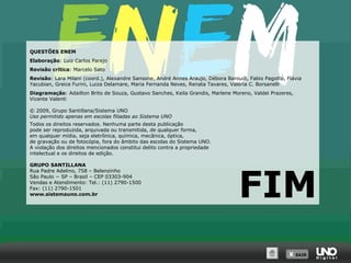 QUESTÕES ENEM
Elaboração: Luiz Carlos Parejo
Revisão crítica: Marcelo Sato
Revisão: Lara Milani (coord.), Alexandre Sansone, André Annes Araujo, Débora Baroudi, Fabio Pagotto, Flávia
Yacubian, Greice Furini, Luiza Delamare, Maria Fernanda Neves, Renata Tavares, Valéria C. Borsanelli
Diagramação: Adailton Brito de Souza, Gustavo Sanches, Keila Grandis, Marlene Moreno, Valdei Prazeres,
Vicente Valenti
© 2009, Grupo Santillana/Sistema UNO
Uso permitido apenas em escolas filiadas ao Sistema UNO
Todos os direitos reservados. Nenhuma parte desta publicação
pode ser reproduzida, arquivada ou transmitida, de qualquer forma,
em qualquer mídia, seja eletrônica, química, mecânica, óptica,
de gravação ou de fotocópia, fora do âmbito das escolas do Sistema UNO.
A violação dos direitos mencionados constitui delito contra a propriedade
intelectual e os direitos de edição.
GRUPO SANTILLANA
Rua Padre Adelino, 758 – Belenzinho
São Paulo − SP – Brasil – CEP 03303-904
Vendas e Atendimento: Tel.: (11) 2790-1500
Fax: (11) 2790-1501
www.sistemauno.com.br

FIM
X SAIR
SAIR

 