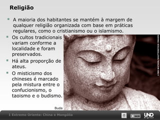 





A maioria dos habitantes se mantém à margem de
qualquer religião organizada com base em práticas
regulares, como o cristianismo ou o islamismo.
Os cultos tradicionais
variam conforme a
localidade e foram
preservados.
Há alta proporção de
ateus.
O misticismo dos
chineses é marcado
pela mistura entre o
confucionismo, o
taoismo e o budismo.
Buda

1 Extremo Oriente: China e Mongólia

X SAIR
SAIR

LYNN WATSON/SHUTTERSTOCK IMAGES

Religião

 