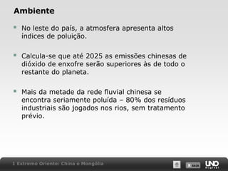 Ambiente



No leste do país, a atmosfera apresenta altos
índices de poluição.



Calcula-se que até 2025 as emissões chinesas de
dióxido de enxofre serão superiores às de todo o
restante do planeta.



Mais da metade da rede fluvial chinesa se
encontra seriamente poluída – 80% dos resíduos
industriais são jogados nos rios, sem tratamento
prévio.

1 Extremo Oriente: China e Mongólia

X SAIR
SAIR

 