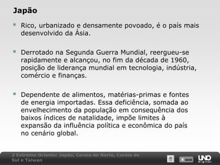 Japão



Rico, urbanizado e densamente povoado, é o país mais
desenvolvido da Ásia.



Derrotado na Segunda Guerra Mundial, reergueu-se
rapidamente e alcançou, no fim da década de 1960,
posição de liderança mundial em tecnologia, indústria,
comércio e finanças.



Dependente de alimentos, matérias-primas e fontes
de energia importadas. Essa deficiência, somada ao
envelhecimento da população em consequência dos
baixos índices de natalidade, impõe limites à
expansão da influência política e econômica do país
no cenário global.

2 Extremo Oriente: Japão, Coreia do Norte, Coreia do
Sul e Taiwan

X SAIR
SAIR

 