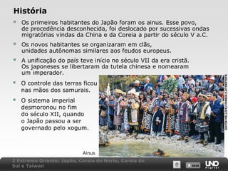 História
 Os primeiros habitantes do Japão foram os ainus. Esse povo,

de procedência desconhecida, foi deslocado por sucessivas ondas
migratórias vindas da China e da Coreia a partir do século V a.C.
Os novos habitantes se organizaram em clãs,
unidades autônomas similares aos feudos europeus.



A unificação do país teve início no século VII da era cristã.
Os japoneses se libertaram da tutela chinesa e nomearam
um imperador.



O controle das terras ficou
nas mãos dos samurais.



O sistema imperial
desmoronou no fim
do século XII, quando
o Japão passou a ser
governado pelo xogum.

Ainus
2 Extremo Oriente: Japão, Coreia do Norte, Coreia do
Sul e Taiwan

X SAIR
SAIR

GAVIN HELLIER/CORBIS/LATINSTOCK



 