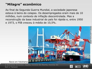 “Milagre” econômico

SEBUN PHOTO/GETTY IMAGES

Ao final da Segunda Guerra Mundial, a sociedade japonesa
estava à beira do colapso. Os desempregados eram mais de 10
milhões, num contexto de inflação descontrolada. Mas a
reconstrução da base industrial do país foi rápida e, entre 1950
e 1973, o PIB cresceu à média de 10,5%.

Navio em Yokohama
2 Extremo Oriente: Japão, Coreia do Norte, Coreia do
Sul e Taiwan

X SAIR
SAIR

 