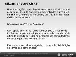 Taiwan, a “outra China”



Uma das regiões mais densamente povoadas do mundo,
com 22 milhões de habitantes concentrados numa área
de 380 km, no sentido norte-sul, por 160 km, na maior
distância leste-oeste.



Integrante dos “Tigres Asiáticos”



Com apoio americano, urbanizou-se sob o impulso de
indústrias de alta tecnologia e tem se sobressaído desde
o fim da década de 1980 na produção de computadores
e outros equipamentos eletrônicos.



Promoveu uma reforma agrária, com ampla distribuição
de terras aos camponeses.

2 Extremo Oriente: Japão, Coreia do Norte, Coreia do
Sul e Taiwan

X SAIR
SAIR

 