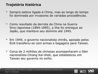Trajetória histórica



Sempre esteve ligada à China, mas ao longo do tempo
foi dominada por invasores de variadas procedências.



Como resultado da derrota da China na Guerra
Sino-Japonesa (1894-1895), a ilha foi entregue ao
Japão, que manteve seu domínio até 1945.



Em 1949, o governo nacionalista chinês, apoiado pelos
EUA transferiu-se com armas e bagagens para Taiwan.



Cerca de 2 milhões de chineses acompanharam o líder
nacionalista Chiang Kai-shek, que estabeleceu em
Taiwan seu governo no exílio.

2 Extremo Oriente: Japão, Coreia do Norte, Coreia do
Sul e Taiwan

X SAIR
SAIR

 