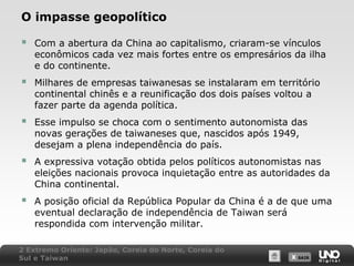 O impasse geopolítico



Com a abertura da China ao capitalismo, criaram-se vínculos
econômicos cada vez mais fortes entre os empresários da ilha
e do continente.



Milhares de empresas taiwanesas se instalaram em território
continental chinês e a reunificação dos dois países voltou a
fazer parte da agenda política.



Esse impulso se choca com o sentimento autonomista das
novas gerações de taiwaneses que, nascidos após 1949,
desejam a plena independência do país.



A expressiva votação obtida pelos políticos autonomistas nas
eleições nacionais provoca inquietação entre as autoridades da
China continental.



A posição oficial da República Popular da China é a de que uma
eventual declaração de independência de Taiwan será
respondida com intervenção militar.

2 Extremo Oriente: Japão, Coreia do Norte, Coreia do
Sul e Taiwan

X SAIR
SAIR

 