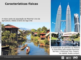 LEONG YEW WAH/IMAGEPLUS

Características físicas

JANE SWEENEY/JAI/CORBIS/LATINSTOCK

A maior parte da população de Mianmar vive da
agricultura. Aldeia à beira do lago Inle

A exploração de petróleo na Malásia
é controlada pela estatal Petronas.
Na foto, o Petronas Twin Towers,
na capital, Kuala Lumpur.
3 Sudeste asiático

X SAIR
SAIR

 