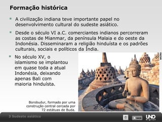 Formação histórica
A civilização indiana teve importante papel no
desenvolvimento cultural do sudeste asiático.



Desde o século VI a.C. comerciantes indianos percorreram
as costas de Mianmar, da península Malaia e do oeste da
Indonésia. Disseminaram a religião hinduísta e os padrões
culturais, sociais e políticos da Índia.



No século XV, o
islamismo se implantou
em quase toda a atual
Indonésia, deixando
apenas Bali com
maioria hinduísta.

BRUNO



Borobudur, formado por uma
construção central cercada por
72 estátuas de Buda.
3 Sudeste asiático

X SAIR
SAIR

 