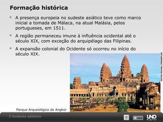 Formação histórica
A presença europeia no sudeste asiático teve como marco
inicial a tomada de Málaca, na atual Malásia, pelos
portugueses, em 1511.



A região permaneceu imune à influência ocidental até o
século XIX, com exceção do arquipélago das Filipinas.



A expansão colonial do Ocidente só ocorreu no início do
século XIX.

Parque Arqueológico de Angkor
3 Sudeste asiático

X SAIR
SAIR

GOTIN MICHEL/IMAGEPLUS



 