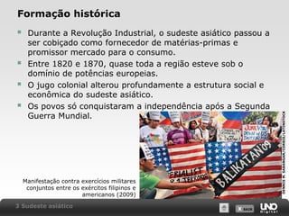 




Durante a Revolução Industrial, o sudeste asiático passou a
ser cobiçado como fornecedor de matérias-primas e
promissor mercado para o consumo.
Entre 1820 e 1870, quase toda a região esteve sob o
domínio de potências europeias.
O jugo colonial alterou profundamente a estrutura social e
econômica do sudeste asiático.
Os povos só conquistaram a independência após a Segunda
Guerra Mundial.

Manifestação contra exercícios militares
conjuntos entre os exércitos filipinos e
americanos (2009)
3 Sudeste asiático

X SAIR
SAIR

DENNIS M. SABANGAN/CORBIS/LATINSTOCK

Formação histórica

 