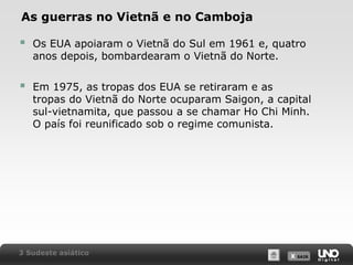 As guerras no Vietnã e no Camboja



Os EUA apoiaram o Vietnã do Sul em 1961 e, quatro
anos depois, bombardearam o Vietnã do Norte.



Em 1975, as tropas dos EUA se retiraram e as
tropas do Vietnã do Norte ocuparam Saigon, a capital
sul-vietnamita, que passou a se chamar Ho Chi Minh.
O país foi reunificado sob o regime comunista.

3 Sudeste asiático

X SAIR
SAIR

 