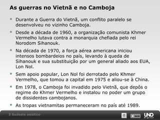 As guerras no Vietnã e no Camboja



Durante a Guerra do Vietnã, um conflito paralelo se
desenvolveu no vizinho Camboja.



Desde a década de 1960, a organização comunista Khmer
Vermelho lutava contra a monarquia chefiada pelo rei
Norodom Sihanouk.



Na década de 1970, a força aérea americana iniciou
intensos bombardeios no país, levando à queda de
Sihanouk e sua substituição por um general aliado aos EUA,
Lon Nol.



Sem apoio popular, Lon Nol foi derrotado pelo Khmer
Vermelho, que tomou a capital em 1975 e aliou-se à China.



Em 1978, o Camboja foi invadido pelo Vietnã, que depôs o
regime do Khmer Vermelho e instalou no poder um grupo
de dissidentes cambojanos.



As tropas vietnamitas permaneceram no país até 1989.

3 Sudeste asiático

X SAIR
SAIR

 