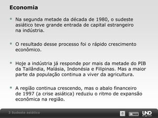 Economia



Na segunda metade da década de 1980, o sudeste
asiático teve grande entrada de capital estrangeiro
na indústria.



O resultado desse processo foi o rápido crescimento
econômico.



Hoje a indústria já responde por mais da metade do PIB
da Tailândia, Malásia, Indonésia e Filipinas. Mas a maior
parte da população continua a viver da agricultura.



A região continua crescendo, mas o abalo financeiro
de 1997 (a crise asiática) reduziu o ritmo de expansão
econômica na região.

3 Sudeste asiático

X SAIR
SAIR

 