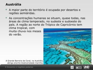 Austrália
A maior parte do território é ocupada por desertos e
regiões semiáridas.



As concentrações humanas se situam, quase todas, nas
áreas de clima temperado, no sudeste e sudoeste do
país. A região ao norte do Trópico de Capricórnio tem
clima tropical, com
muita chuva nos meses
do verão.

A Grande Barreira de Coral, na Austrália,
abriga enorme biodiversidade marinha.
4 Oceania e regiões polares

X SAIR
SAIR

ARCO/ SCHULZ/IMAGEPLUS



 