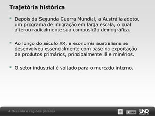 Trajetória histórica



Depois da Segunda Guerra Mundial, a Austrália adotou
um programa de imigração em larga escala, o qual
alterou radicalmente sua composição demográfica.



Ao longo do século XX, a economia australiana se
desenvolveu essencialmente com base na exportação
de produtos primários, principalmente lã e minérios.



O setor industrial é voltado para o mercado interno.

4 Oceania e regiões polares

X SAIR
SAIR

 