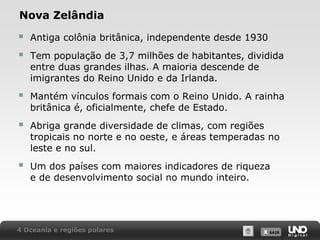Nova Zelândia




Antiga colônia britânica, independente desde 1930



Mantém vínculos formais com o Reino Unido. A rainha
britânica é, oficialmente, chefe de Estado.



Abriga grande diversidade de climas, com regiões
tropicais no norte e no oeste, e áreas temperadas no
leste e no sul.



Um dos países com maiores indicadores de riqueza
e de desenvolvimento social no mundo inteiro.

Tem população de 3,7 milhões de habitantes, dividida
entre duas grandes ilhas. A maioria descende de
imigrantes do Reino Unido e da Irlanda.

4 Oceania e regiões polares

X SAIR
SAIR

 