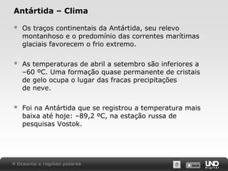 Antártida – Clima



Os traços continentais da Antártida, seu relevo
montanhoso e o predomínio das correntes marítimas
glaciais favorecem o frio extremo.



As temperaturas de abril a setembro são inferiores a
–60 ºC. Uma formação quase permanente de cristais
de gelo ocupa o lugar das fracas precipitações
de neve.



Foi na Antártida que se registrou a temperatura mais
baixa até hoje: –89,2 ºC, na estação russa de
pesquisas Vostok.

4 Oceania e regiões polares

X SAIR
SAIR

 