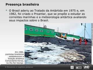 Presença brasileira
O Brasil aderiu ao Tratado da Antártida em 1975 e, em
1982, foi criado o Proantar, que se propõe a estudar as
correntes marinhas e a meteorologia antártica avaliando
seus impactos sobre o Brasil.
ERNESTO REGHRAN/PULSAR IMAGENS



Em 1984,
cientistas brasileiros
estabeleceram a
Estação Antártica
Comandante Ferraz,
na ilha Rei George.
4 Oceania e regiões polares

X SAIR
SAIR

 
