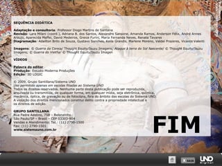 Adaptação e consultoria: Professor Diogo Martins de Santana
Revisão: Lara Milani (coord.), Adriana B. dos Santos, Alexandre Sansone, Amanda Ramos, Anderson Félix, André Annes
Araujo, Aparecida Maffei, David Medeiros, Greice Furini, Maria Fernanda Neves, Renata Tavares
Diagramação: Adailton Brito de Souza, Gustavo Sanches, Keila Grandis, Marlene Moreno, Valdei Prazeres, Vicente Valenti
Imagens: © Guerra da Coreia/ Thought Equity/Isuzu Imagens; Ataque à terra do Sol Nascente/ © Thought Equity/Isuzu
Imagens; © Guerra do Vietña/ © Thought Equity/Isuzu Imagen
VÍDEOS
Palavra do editor
Produção: Estúdio Moderna Produções
Edição: 3D LOGIC
© 2009, Grupo Santillana/Sistema UNO
Uso permitido apenas em escolas filiadas ao Sistema UNO
Todos os direitos reservados. Nenhuma parte desta publicação pode ser reproduzida,
arquivada ou transmitida, de qualquer forma, em qualquer mídia, seja eletrônica, química,
mecânica, óptica, de gravação ou de fotocópia, fora do âmbito das escolas do Sistema UNO.
A violação dos direitos mencionados constitui delito contra a propriedade intelectual e
os direitos de edição.
GRUPO SANTILLANA
Rua Padre Adelino, 758 – Belenzinho
São Paulo/SP – Brasil – CEP 03303-904
Vendas e Atendimento: Tel.: (11) 2790-1500
Fax: (11) 2790-1501
www.sistemauno.com.br

FIM
X SAIR
SAIR

XIAOYANG LIU/CORBIS/
LATINSTOCK

SEQUÊNCIA DIDÁTICA

 
