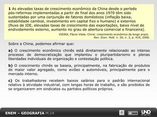 1 As elevadas taxas de crescimento econômico da China desde o período
pós-reformas implementadas a partir de final dos anos 1970 têm sido
sustentadas por uma conjunção de fatores domésticos (inflação baixa,
estabilidade cambial, investimento em capital fixo e humano) e externos
(fluxo de IDE, elevadas taxas de crescimento das exportações, baixo nível de
endividamento externo, aumento no grau de abertura comercial e financeira).
VIEIRA, Flávio Vilela. China: crescimento econômico de longo prazo.
Rev. Econ. Polit. v. 26, n. 3, p. 419, 2006.

Sobre a China, podemos afirmar que:
a) O crescimento econômico chinês está diretamente relacionado ao intenso
processo de democratização que implantou o pluripartidarismo e plenas
liberdades individuais de organização e contestação política.
b) O crescimento chinês se baseia, principalmente, na fabricação de produtos
de maior valor agregado, como aviões e automóveis, principalmente para o
mercado interno.
c) Os trabalhadores recebem baixos salários para o padrão internacional
relativo à atividade industrial, com longas horas de trabalho, e são proibidos de
se organizarem em sindicatos ou partidos políticos próprios.

ENEM – GEOGRAFIA M.14

X SAIR
SAIR

 