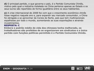 d) O principal partido, e que governa o país, é o Partido Comunista Chinês,
motivo pelo qual a indústria instalada na China pertence apenas ao Estado e os
seus lucros são repartidos de forma igualitária entre os seus habitantes.
e) A crise internacional de 2008 fez com que o crescimento econômico chinês
fosse negativo naquele ano e, para expandir seu mercado consumidor, a China
foi obrigada a se aproximar da Coreia do Norte, país que tem multinacionais
espalhadas por todo o mundo, aumentando as suas exportações e atraindo
investimentos.
RESPOSTA: C
Embora o padrão médio de vida dos chineses tenha melhorado, os
trabalhadores são proibidos de se organizarem em sindicatos e o único
partido com funções políticas permitido é o Partido Comunista Chinês.

ENEM – GEOGRAFIA M.14

X SAIR
SAIR

 