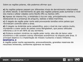 Sobre as regiões polares, não podemos afirmar que:
a) As regiões polares passam por diferentes níveis de derretimento relacionados
ao efeito estufa. O derretimento do gelo das regiões polares pode aumentar o nível
dos mares e afetar cidades como Recife (PE) ou Santos (SP).
b) Apesar do intenso frio, a Antártida é rica em vida, principalmente marinha,
destacando-se a presença de pinguins, baleias e leões-marinhos.
c) O degelo da região polar norte está provocando tensões entre países que
reivindicam controle sobre a área.
d) O degelo na Antártida seria catastrófico, pois o nível do mar subiria muito,
inundando a maior parte de países como Bangladesh, que possui altitudes
inferiores a 10 m em 90% do seu território.
e) Embora existam minérios na região polar norte, eles são de baixo valor
econômico e não existem outros interesses econômicos na disputa pela área. O
principal objetivo é a implantação de mísseis nucleares e bases militares.
RESPOSTA: E
A região polar norte apresenta, provavelmente, grandes reservas de
recursos minerais, conforme aparece no texto.

ENEM – GEOGRAFIA M.14

X SAIR
SAIR

 