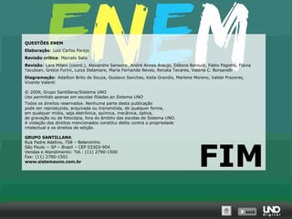 QUESTÕES ENEM
Elaboração: Luiz Carlos Parejo
Revisão crítica: Marcelo Sato
Revisão: Lara Milani (coord.), Alexandre Sansone, André Annes Araujo, Débora Baroudi, Fabio Pagotto, Flávia
Yacubian, Greice Furini, Luiza Delamare, Maria Fernanda Neves, Renata Tavares, Valéria C. Borsanelli
Diagramação: Adailton Brito de Souza, Gustavo Sanches, Keila Grandis, Marlene Moreno, Valdei Prazeres,
Vicente Valenti
© 2009, Grupo Santillana/Sistema UNO
Uso permitido apenas em escolas filiadas ao Sistema UNO
Todos os direitos reservados. Nenhuma parte desta publicação
pode ser reproduzida, arquivada ou transmitida, de qualquer forma,
em qualquer mídia, seja eletrônica, química, mecânica, óptica,
de gravação ou de fotocópia, fora do âmbito das escolas do Sistema UNO.
A violação dos direitos mencionados constitui delito contra a propriedade
intelectual e os direitos de edição.
GRUPO SANTILLANA
Rua Padre Adelino, 758 – Belenzinho
São Paulo − SP – Brasil – CEP 03303-904
Vendas e Atendimento: Tel.: (11) 2790-1500
Fax: (11) 2790-1501
www.sistemauno.com.br

FIM
X SAIR
SAIR

 