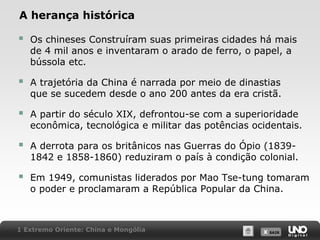 A herança histórica



Os chineses Construíram suas primeiras cidades há mais
de 4 mil anos e inventaram o arado de ferro, o papel, a
bússola etc.



A trajetória da China é narrada por meio de dinastias
que se sucedem desde o ano 200 antes da era cristã.



A partir do século XIX, defrontou-se com a superioridade
econômica, tecnológica e militar das potências ocidentais.



A derrota para os britânicos nas Guerras do Ópio (18391842 e 1858-1860) reduziram o país à condição colonial.



Em 1949, comunistas liderados por Mao Tse-tung tomaram
o poder e proclamaram a República Popular da China.

1 Extremo Oriente: China e Mongólia

X SAIR
SAIR

 