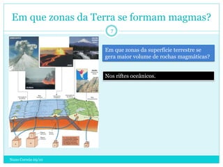 Em que zonas da Terra se formam magmas?
                       7


                     Em que zonas da superfície terrestre se
                     gera maior volume de rochas magmáticas?


                     Nos riftes oceânicos.




Nuno Correia 09/10
 