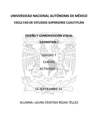 UNIVERSIDAD NACIONAL AUTÓNOMA DE MÉXICO 
FACULTAD DE ESTUDIOS SUPERIORES CUAUTITLÁN 
DISEÑO Y COMUNICACIÓN VISUAL 
GEOMETRÍA I 
UNIDAD 7 
CURVAS 
ACTIVIDAD 1 
14-SEPTIEMBRE-14. 
ALUMNA: LAURA CRISTINA ROJAS TÉLLEZ 
 