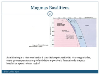 Magmas Basálticos
                                        10




  Admitindo que o manto superior é constituído por peridotito rico em granadas,
  entre que temperaturas e profundidades é possível a formação de magmas
  basálticos a partir dessa rocha?


Nuno Correia 09/10
 