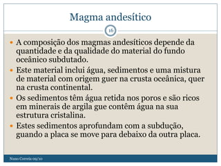 Magma andesítico
                            16

 A composição dos magmas andesíticos depende da
  quantidade e da qualidade do material do fundo
  oceânico subdutado.
 Este material inclui água, sedimentos e uma mistura
  de material com origem guer na crusta oceânica, quer
  na crusta continental.
 Os sedimentos têm água retida nos poros e são ricos
  em minerais de argila gue contêm água na sua
  estrutura cristalina.
 Estes sedimentos aprofundam com a subdução,
  guando a placa se move para debaixo da outra placa.

Nuno Correia 09/10
 