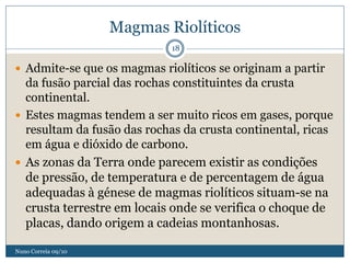 Magmas Riolíticos
                             18

 Admite-se que os magmas riolíticos se originam a partir
  da fusão parcial das rochas constituintes da crusta
  continental.
 Estes magmas tendem a ser muito ricos em gases, porque
  resultam da fusão das rochas da crusta continental, ricas
  em água e dióxido de carbono.
 As zonas da Terra onde parecem existir as condições
  de pressão, de temperatura e de percentagem de água
  adequadas à génese de magmas riolíticos situam-se na
  crusta terrestre em locais onde se verifica o choque de
  placas, dando origem a cadeias montanhosas.

Nuno Correia 09/10
 