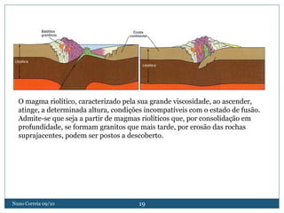 O magma riolítico, caracterizado pela sua grande viscosidade, ao ascender,
  atinge, a determinada altura, condições incompatíveis com o estado de fusão.
  Admite-se que seja a partir de magmas riolíticos que, por consolidação em
  profundidade, se formam granitos que mais tarde, por erosão das rochas
  suprajacentes, podem ser postos a descoberto.




Nuno Correia 09/10                     19
 