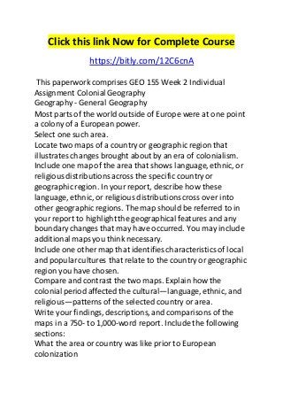 Click this link Now for Complete Course 
https://bitly.com/12C6cnA 
This paperwork comprises GEO 155 Week 2 Individual 
Assignment Colonial Geography 
Geography - General Geography 
Most parts of the world outside of Europe were at one point 
a colony of a European power. 
Select one such area. 
Locate two maps of a country or geographic region that 
illustrates changes brought about by an era of colonialism. 
Include one map of the area that shows language, ethnic, or 
religious distributions across the specific country or 
geographic region. In your report, describe how these 
language, ethnic, or religious distributions cross over into 
other geographic regions. The map should be referred to in 
your report to highlight the geographical features and any 
boundary changes that may have occurred. You may include 
additional maps you think necessary. 
Include one other map that identifies characteristics of local 
and popular cultures that relate to the country or geographic 
region you have chosen. 
Compare and contrast the two maps. Explain how the 
colonial period affected the cultural—language, ethnic, and 
religious—patterns of the selected country or area. 
Write your findings, descriptions, and comparisons of the 
maps in a 750- to 1,000-word report. Include the following 
sections: 
What the area or country was like prior to European 
colonization 
 