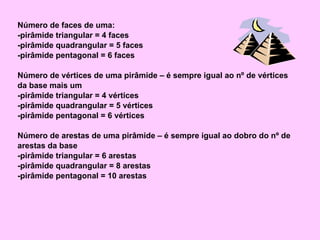 Número de faces de uma: -pirâmide triangular = 4 faces -pirâmide quadrangular = 5 faces -pirâmide pentagonal = 6 faces Número de vértices de uma pirâmide – é sempre igual ao nº de vértices da base mais um -pirâmide triangular = 4 vértices -pirâmide quadrangular = 5 vértices -pirâmide pentagonal = 6 vértices Número de arestas de uma pirâmide – é sempre igual ao dobro do nº de arestas da base -pirâmide triangular = 6 arestas -pirâmide quadrangular = 8 arestas -pirâmide pentagonal = 10 arestas 