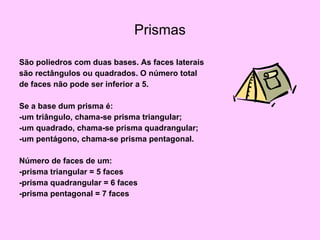 Prismas São poliedros com duas bases. As faces laterais são rectângulos ou quadrados. O número total de faces não pode ser inferior a 5. Se a base dum prisma é: -um triângulo, chama-se prisma triangular; -um quadrado, chama-se prisma quadrangular; -um pentágono, chama-se prisma pentagonal. Número de faces de um: -prisma triangular = 5 faces -prisma quadrangular = 6 faces -prisma pentagonal = 7 faces 